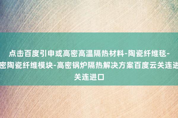 点击百度引申或高密高温隔热材料-陶瓷纤维毯-高密陶瓷纤维模块-高密锅炉隔热解决方案百度云关连进口