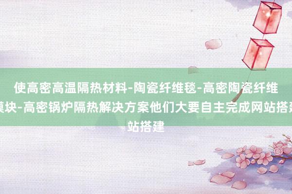 使高密高温隔热材料-陶瓷纤维毯-高密陶瓷纤维模块-高密锅炉隔热解决方案他们大要自主完成网站搭建